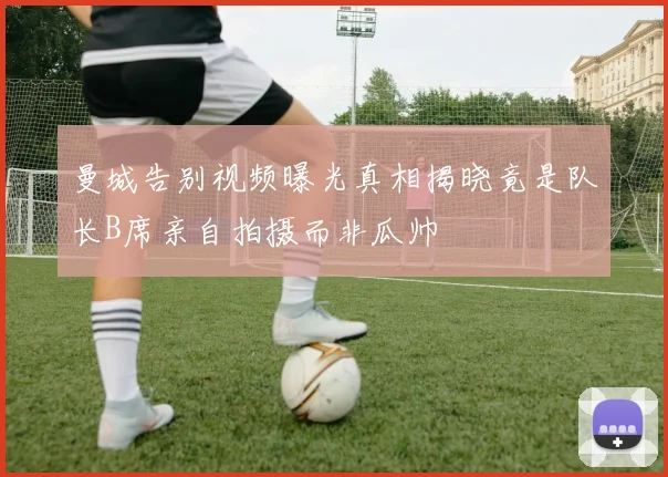 曼城告别视频曝光真相揭晓竟是队长B席亲自拍摄而非瓜帅