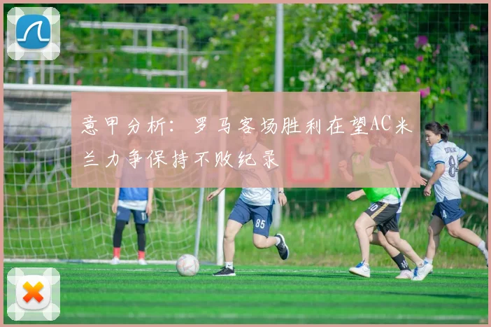 意甲分析：罗马客场胜利在望AC米兰力争保持不败纪录