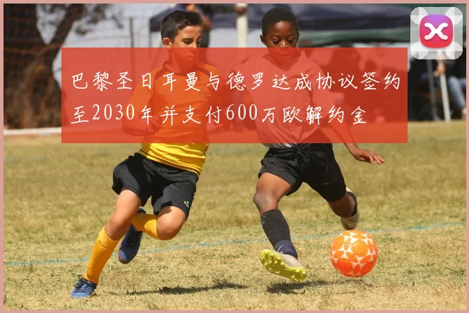巴黎圣日耳曼与德罗达成协议签约至2030年并支付600万欧解约金