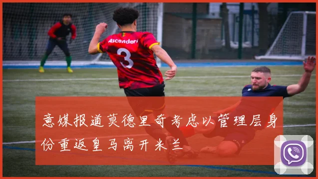 意媒报道莫德里奇考虑以管理层身份重返皇马离开米兰