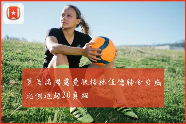 罗马诺揭露曼联格林伍德转会分成比例远超20真相