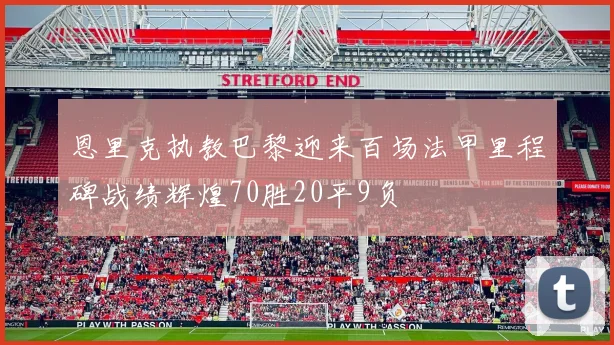 恩里克执教巴黎迎来百场法甲里程碑战绩辉煌70胜20平9负