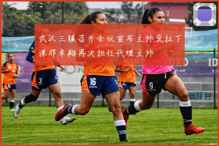 武汉三镇召开会议宣布主帅莫拉下课邓卓翔再次担任代理主帅