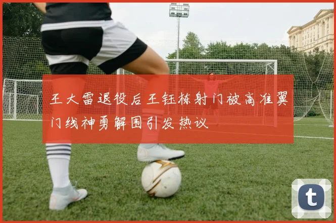 王大雷退役后王钰栋射门被高准翼门线神勇解围引发热议