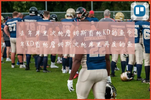 去年库里次轮詹姆斯首轮KD钓鱼今年KD首轮詹姆斯次轮库里再度钓鱼的奇妙对比
