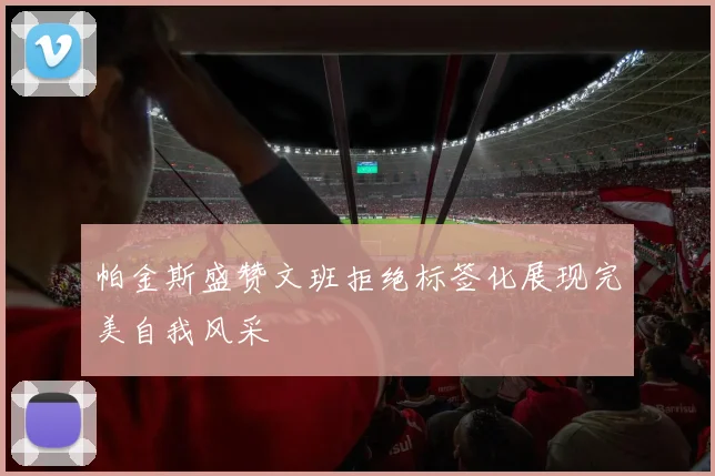 帕金斯盛赞文班拒绝标签化展现完美自我风采