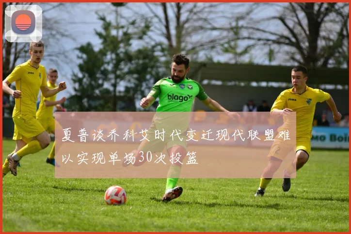 夏普谈乔科艾时代变迁现代联盟难以实现单场30次投篮