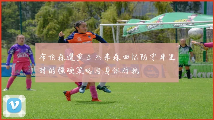布伦森遭重击杰弗森回忆防守库里时的强硬策略与身体对抗