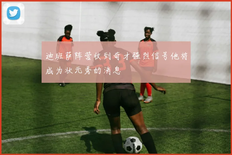 迪班萨阵营收到奇才强烈信号他将成为状元秀的消息